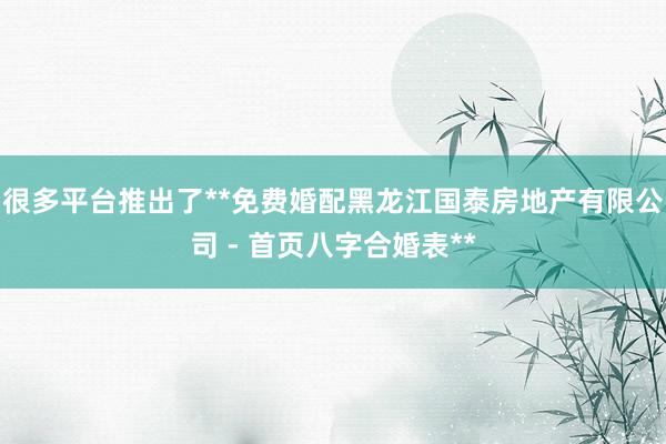 很多平台推出了**免费婚配黑龙江国泰房地产有限公司 - 首页八字合婚表**
