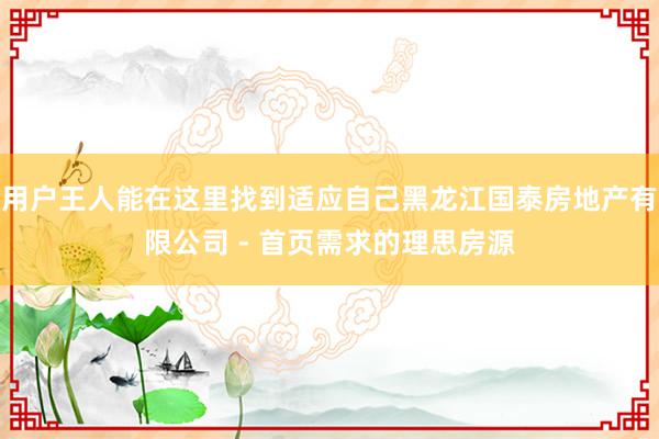 用户王人能在这里找到适应自己黑龙江国泰房地产有限公司 - 首页需求的理思房源